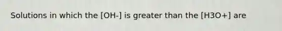 Solutions in which the [OH-] is <a href='https://www.questionai.com/knowledge/ktgHnBD4o3-greater-than' class='anchor-knowledge'>greater than</a> the [H3O+] are