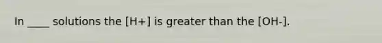 In ____ solutions the [H+] is greater than the [OH-].