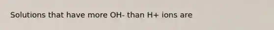 Solutions that have more OH- than H+ ions are