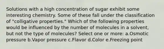 Solutions with a high concentration of sugar exhibit some interesting chemistry. Some of these fall under the classification of "colligative properties." Which of the following properties would be influenced by the number of molecules in a solvent, but not the type of molecules? Select one or more: a.Osmotic pressure b.Vapor pressure c.Flavor d.Color e.Freezing point