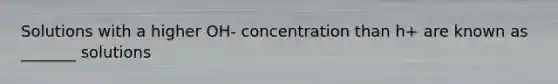 Solutions with a higher OH- concentration than h+ are known as _______ solutions