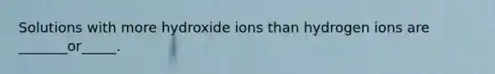 Solutions with more hydroxide ions than hydrogen ions are _______or_____.