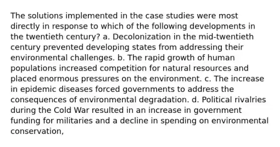 The solutions implemented in the case studies were most directly in response to which of the following developments in the twentieth century? a. Decolonization in the mid-twentieth century prevented developing states from addressing their environmental challenges. b. The rapid growth of human populations increased competition for natural resources and placed enormous pressures on the environment. c. The increase in epidemic diseases forced governments to address the consequences of environmental degradation. d. Political rivalries during the Cold War resulted in an increase in government funding for militaries and a decline in spending on environmental conservation,