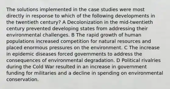 The solutions implemented in the case studies were most directly in response to which of the following developments in the twentieth century? A Decolonization in the mid-twentieth century prevented developing states from addressing their environmental challenges. B The rapid growth of human populations increased competition for natural resources and placed enormous pressures on the environment. C The increase in epidemic diseases forced governments to address the consequences of environmental degradation. D Political rivalries during the Cold War resulted in an increase in government funding for militaries and a decline in spending on environmental conservation.