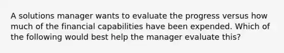 A solutions manager wants to evaluate the progress versus how much of the financial capabilities have been expended. Which of the following would best help the manager evaluate this?