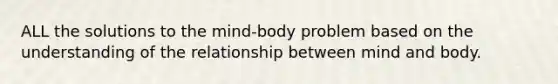 ALL the solutions to the mind-body problem based on the understanding of the relationship between mind and body.