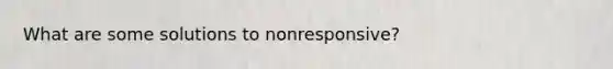 What are some solutions to nonresponsive?