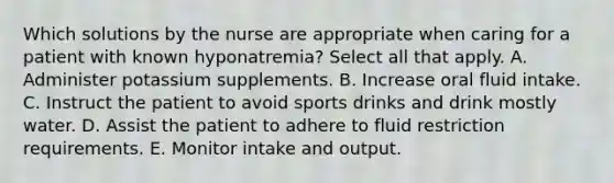 Which solutions by the nurse are appropriate when caring for a patient with known hyponatremia? Select all that apply. A. Administer potassium supplements. B. Increase oral fluid intake. C. Instruct the patient to avoid sports drinks and drink mostly water. D. Assist the patient to adhere to fluid restriction requirements. E. Monitor intake and output.