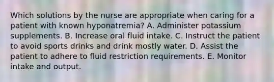 Which solutions by the nurse are appropriate when caring for a patient with known hyponatremia? A. Administer potassium supplements. B. Increase oral fluid intake. C. Instruct the patient to avoid sports drinks and drink mostly water. D. Assist the patient to adhere to fluid restriction requirements. E. Monitor intake and output.