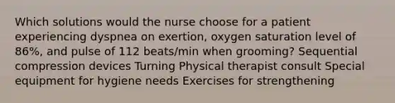 Which solutions would the nurse choose for a patient experiencing dyspnea on exertion, oxygen saturation level of 86%, and pulse of 112 beats/min when grooming? Sequential compression devices Turning Physical therapist consult Special equipment for hygiene needs Exercises for strengthening