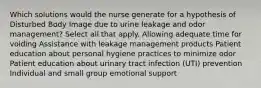 Which solutions would the nurse generate for a hypothesis of Disturbed Body Image due to urine leakage and odor management? Select all that apply. Allowing adequate time for voiding Assistance with leakage management products Patient education about personal hygiene practices to minimize odor Patient education about urinary tract infection (UTI) prevention Individual and small group emotional support