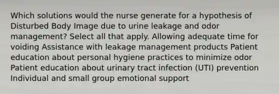 Which solutions would the nurse generate for a hypothesis of Disturbed Body Image due to urine leakage and odor management? Select all that apply. Allowing adequate time for voiding Assistance with leakage management products Patient education about personal hygiene practices to minimize odor Patient education about urinary tract infection (UTI) prevention Individual and small group emotional support