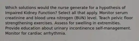 Which solutions would the nurse generate for a hypothesis of Impaired Kidney Function? Select all that apply. Monitor serum creatinine and blood urea nitrogen (BUN) level. Teach pelvic floor strengthening exercises. Assess for swelling in extremities. Provide education about urinary incontinence self-management. Monitor for cardiac arrhythmia.