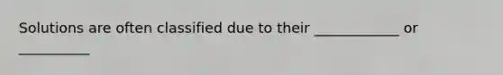 Solutions are often classified due to their ____________ or __________