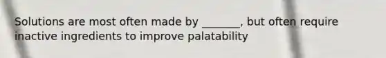 Solutions are most often made by _______, but often require inactive ingredients to improve palatability