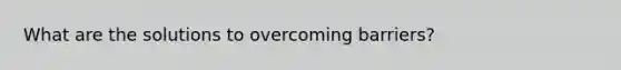 What are the solutions to overcoming barriers?