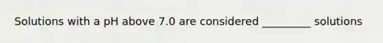 Solutions with a pH above 7.0 are considered _________ solutions