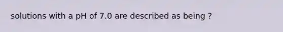 solutions with a pH of 7.0 are described as being ?