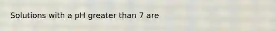 Solutions with a pH greater than 7 are