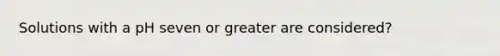 Solutions with a pH seven or greater are considered?