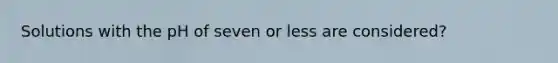 Solutions with the pH of seven or less are considered?