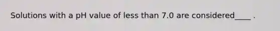 Solutions with a pH value of <a href='https://www.questionai.com/knowledge/k7BtlYpAMX-less-than' class='anchor-knowledge'>less than</a> 7.0 are considered____ .