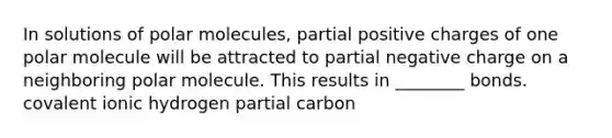 In solutions of polar molecules, partial positive charges of one polar molecule will be attracted to partial negative charge on a neighboring polar molecule. This results in ________ bonds. covalent ionic hydrogen partial carbon