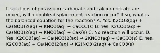 If solutions of potassium carbonate and calcium nitrate are mixed, will a double-displacement reaction occur? If so, what is the balanced equation for the reaction? A. Yes. K2CO3(aq) + Ca(NO3)2(aq) → KNO3(aq) + CaCO3(s) B. Yes. K2CO3(aq) + Ca(NO3)2(aq) → KNO3(aq) + CaK(s) C. No reaction will occur. D. Yes. K2CO3(aq) + Ca(NO3)2(aq) → 2KNO3(aq) + CaCO3(s) E. Yes. K2CO3(aq) + Ca(NO3)2(aq) → K2(NO3)2(aq) + CaCO3(s)