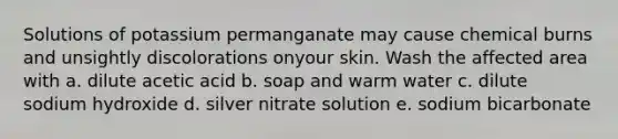 Solutions of potassium permanganate may cause chemical burns and unsightly discolorations onyour skin. Wash the affected area with a. dilute acetic acid b. soap and warm water c. dilute sodium hydroxide d. silver nitrate solution e. sodium bicarbonate