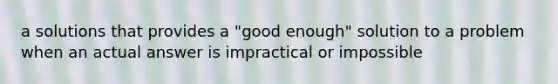 a solutions that provides a "good enough" solution to a problem when an actual answer is impractical or impossible