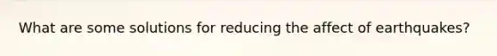 What are some solutions for reducing the affect of earthquakes?