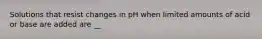 Solutions that resist changes in pH when limited amounts of acid or base are added are __