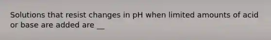 Solutions that resist changes in pH when limited amounts of acid or base are added are __