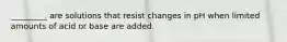 _________ are solutions that resist changes in pH when limited amounts of acid or base are added.