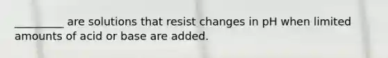 _________ are solutions that resist changes in pH when limited amounts of acid or base are added.