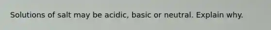 Solutions of salt may be acidic, basic or neutral. Explain why.