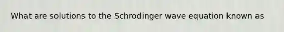 What are solutions to the Schrodinger wave equation known as