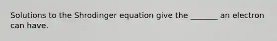 Solutions to the Shrodinger equation give the _______ an electron can have.