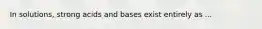 In solutions, strong acids and bases exist entirely as ...