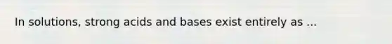 In solutions, strong acids and bases exist entirely as ...