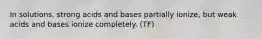 In solutions, strong acids and bases partially ionize, but weak acids and bases ionize completely. (TF)