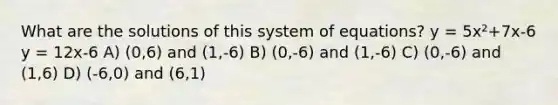 What are the solutions of this system of equations? y = 5x²+7x-6 y = 12x-6 A) (0,6) and (1,-6) B) (0,-6) and (1,-6) C) (0,-6) and (1,6) D) (-6,0) and (6,1)