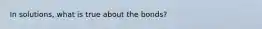 In solutions, what is true about the bonds?