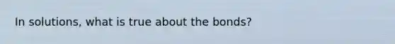 In solutions, what is true about the bonds?