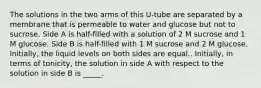 The solutions in the two arms of this U-tube are separated by a membrane that is permeable to water and glucose but not to sucrose. Side A is half-filled with a solution of 2 M sucrose and 1 M glucose. Side B is half-filled with 1 M sucrose and 2 M glucose. Initially, the liquid levels on both sides are equal.. Initially, in terms of tonicity, the solution in side A with respect to the solution in side B is _____.