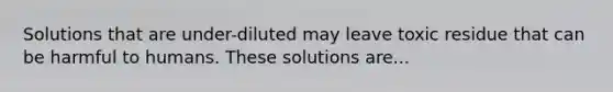 Solutions that are under-diluted may leave toxic residue that can be harmful to humans. These solutions are...