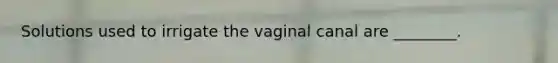 Solutions used to irrigate the vaginal canal are ________.