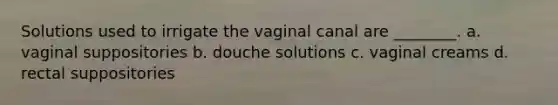 Solutions used to irrigate the vaginal canal are ________. a. vaginal suppositories b. douche solutions c. vaginal creams d. rectal suppositories