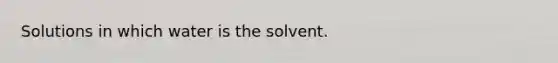 Solutions in which water is the solvent.