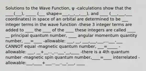 Solutions to the Wave Function, ψ -calculations show that the ____(___), _____ (___ shape=___,__,__,___), and ____ (___,___,___ coordinates) in space of an orbital are determined to be ___ integer terms in the wave function -these 3 integer terms are added to ____ the ____ of the ____ these integers are called ____ __ principal quantum number, ____ angular momentum quantity number, ___=____ -allowable: ___, __, ___,___,___,...___-___ CANNOT equal -magnetic quantum number, ___=_____ -allowable: ___, __+__..._...___-__,____ -there is a 4th quantum number -magnetic spin quantum number,____=____ interrelated -allowable:___,____+___...__..__-___, ____